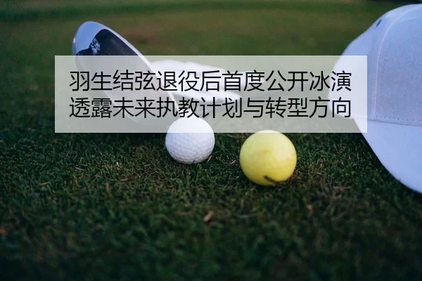 羽生结弦退役后首度公开冰演 透露未来执教计划与转型方向